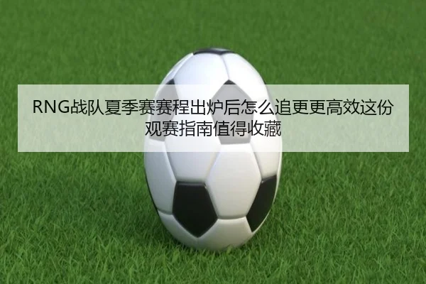 RNG战队夏季赛赛程出炉后怎么追更更高效这份观赛指南值得收藏